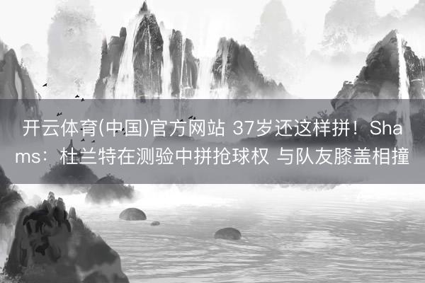 开云体育(中国)官方网站 37岁还这样拼！Shams：杜兰特在测验中拼抢球权 与队友膝盖相撞