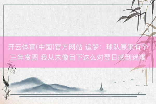 开云体育(中国)官方网站 追梦：球队原来有个三年贪图 我从未像目下这么对翌日感到迷濛