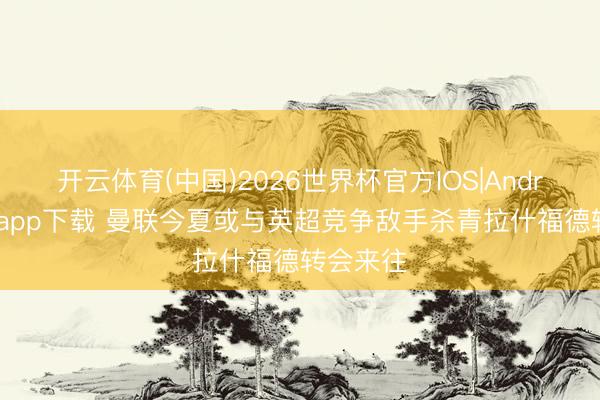 开云体育(中国)2026世界杯官方IOS|Android手机app下载 曼联今夏或与英超竞争敌手杀青拉什福德转会来往