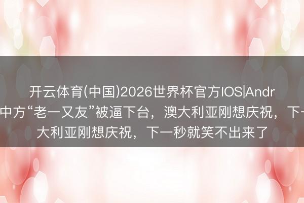 开云体育(中国)2026世界杯官方IOS|Android手机app下载 中方“老一又友”被逼下台，澳大利亚刚想庆祝，下一秒就笑不出来了