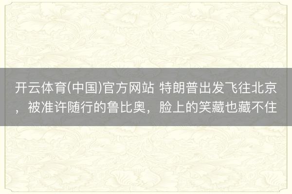 开云体育(中国)官方网站 特朗普出发飞往北京,被准许随行的鲁比奥,脸上的笑藏也藏不住