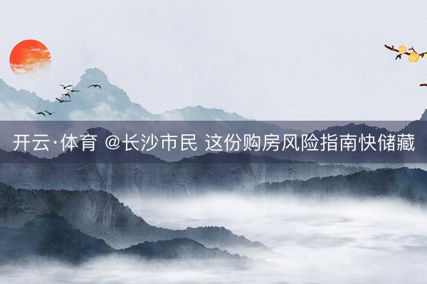 开云·体育 @长沙市民 这份购房风险指南快储藏