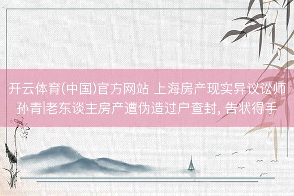 开云体育(中国)官方网站 上海房产现实异议讼师孙青|老东谈主房产遭伪造过户查封， 告状得手
