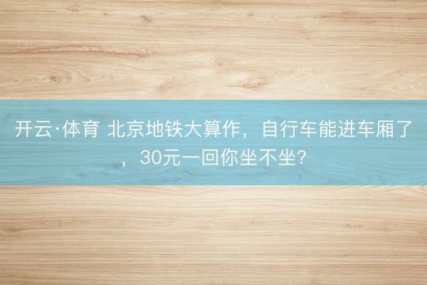 开云·体育 北京地铁大算作，自行车能进车厢了，30元一回你坐不坐？
