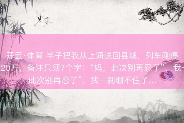 开云·体育 半子把我从上海送回县城，列车刚停稳，女儿转来120万，备注只须7个字：“妈，此次别再忍了”，我一刹绷不住了…