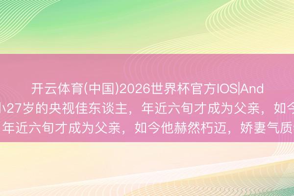 开云体育(中国)2026世界杯官方IOS|Android手机app下载 迎娶小27岁的央视佳东谈主，年近六旬才成为父亲，如今他赫然朽迈，娇妻气质特等