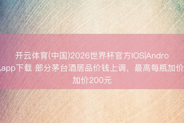开云体育(中国)2026世界杯官方IOS|Android手机app下载 部分茅台酒居品价钱上调，最高每瓶加价200元