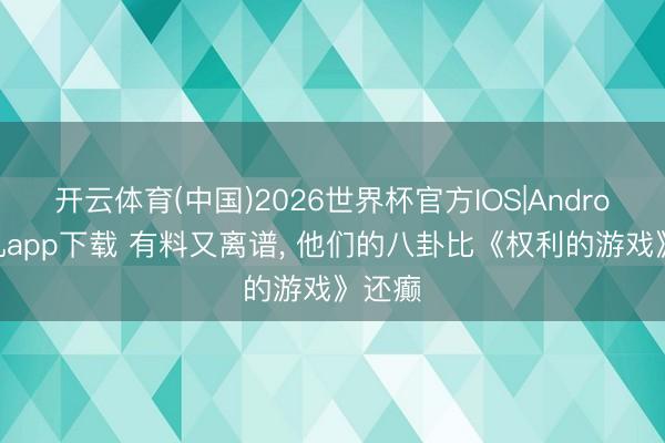 开云体育(中国)2026世界杯官方IOS|Android手机app下载 有料又离谱， 他们的八卦比《权利的游戏》还癫