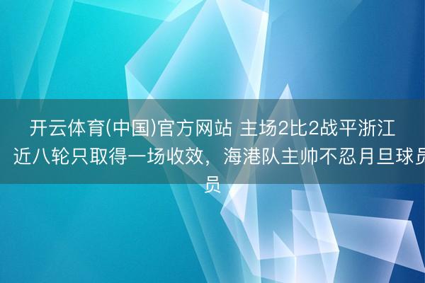 开云体育(中国)官方网站 主场2比2战平浙江，近八轮只取得一场收效，海港队主帅不忍月旦球员