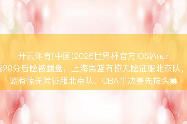 开云体育(中国)2026世界杯官方IOS|Android手机app下载 逾越20分后险被翻盘，上海男篮有惊无险征服北京队，CBA半决赛先拔头筹