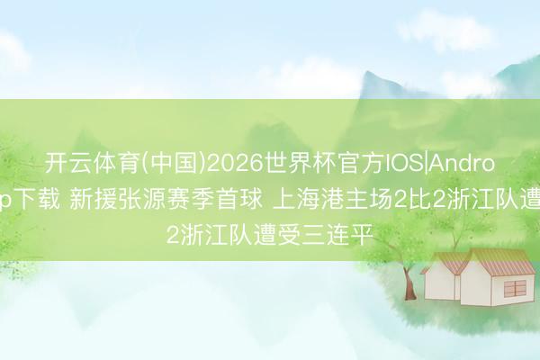 开云体育(中国)2026世界杯官方IOS|Android手机app下载 新援张源赛季首球 上海港主场2比2浙江队遭受三连平