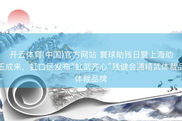 开云体育(中国)官方网站 寰球助残日暨上海助残玉成来，虹口区发布“虹武齐心”残健会通精武体裁品牌
