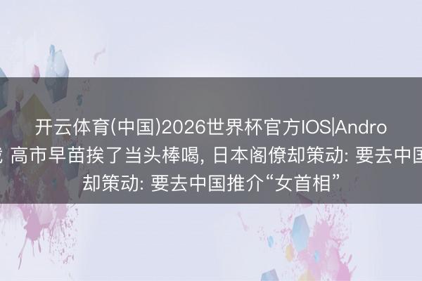 开云体育(中国)2026世界杯官方IOS|Android手机app下载 高市早苗挨了当头棒喝， 日本阁僚却策动: 要去中国推介“女首相”
