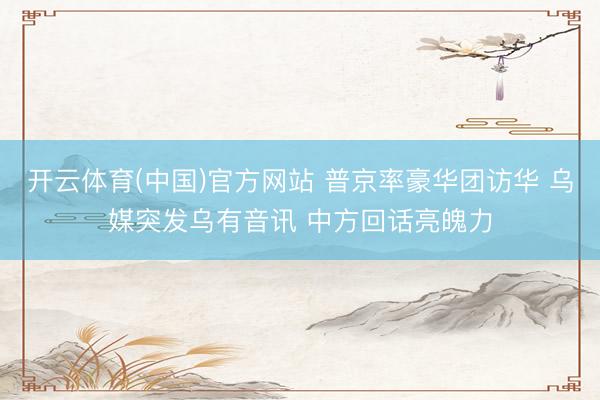 开云体育(中国)官方网站 普京率豪华团访华 乌媒突发乌有音讯 中方回话亮魄力